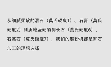 從細(xì)膩柔軟的滑石（莫氏硬度1）、石膏（莫氏硬度2）到質(zhì)地堅(jiān)硬的鉀長(zhǎng)石（莫氏硬度6）、石英石（莫氏硬度7），我們的磨粉機(jī)都是礦石加工的理想選擇。